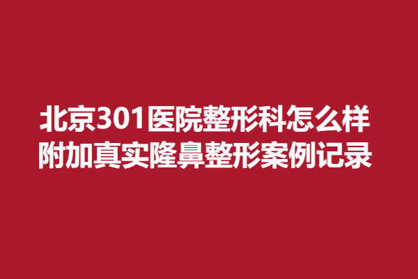北京301醫(yī)院整形科怎么樣，附加真實(shí)隆鼻整形案例記錄