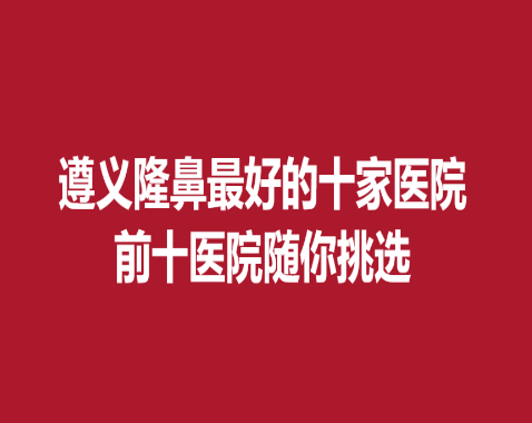 遵義隆鼻好的十家醫(yī)院，前十醫(yī)院隨你挑選~