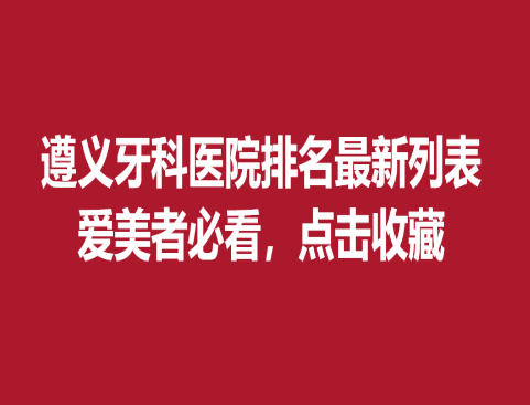 遵義牙科醫(yī)院排名新列表，愛美者必看點(diǎn)擊收藏