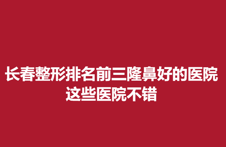 長(zhǎng)春整形排名前三隆鼻好的醫(yī)院，這些醫(yī)院不錯(cuò)