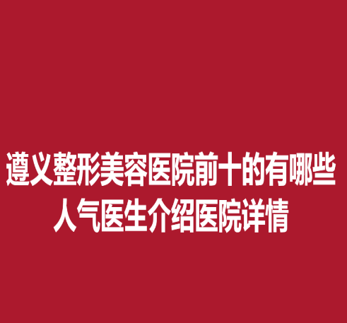 遵義整形美容醫(yī)院前十的有哪些，人氣醫(yī)生介紹醫(yī)院詳情