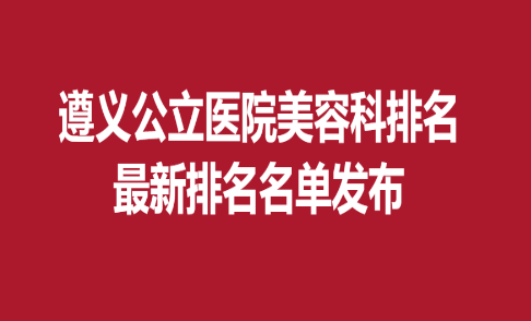 遵義公立醫(yī)院美容科排名，新排名名單發(fā)布