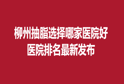 柳州抽脂選擇哪家醫(yī)院好，醫(yī)院排名新發(fā)布
