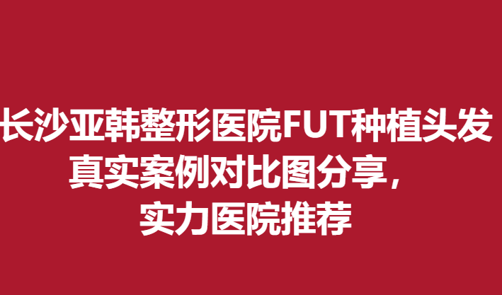 長(zhǎng)沙亞韓整形醫(yī)院FUT種植頭發(fā)真實(shí)案例對(duì)比圖分享，實(shí)力醫(yī)院推薦