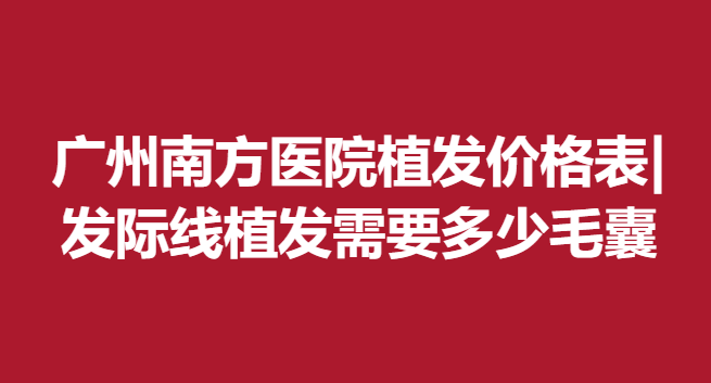 廣州南方醫(yī)院植發(fā)價(jià)格表|發(fā)際線植發(fā)需要多少毛囊