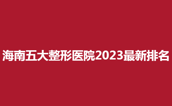 海南五大整形醫(yī)院2023新排名，看看哪些醫(yī)院上榜了