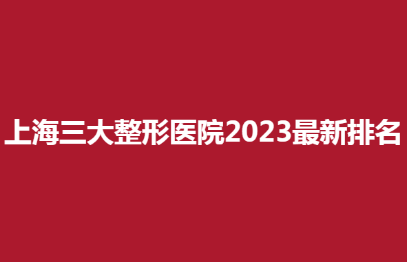 上海三大整形醫(yī)院2023新排名，哪家醫(yī)院整形效果好