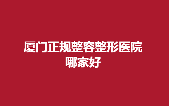 廈門正規(guī)整容整形醫(yī)院哪家好？廈門這幾家醫(yī)院排名靠前