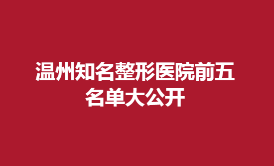 溫州知名整形醫(yī)院前五名單大公開，醫(yī)生技術不錯