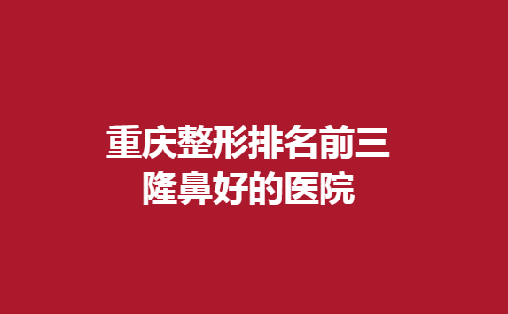 重慶整形排名前三隆鼻好的醫(yī)院，這幾家醫(yī)院不能錯過