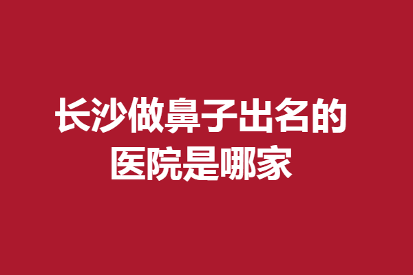 長沙做鼻子出名的醫(yī)院是哪家?這5家好評多多