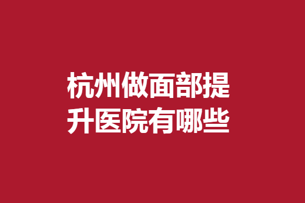 杭州做面部提升醫(yī)院有哪些？5家高人氣醫(yī)院在線