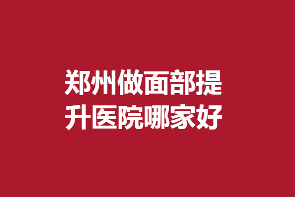鄭州做面部提升醫(yī)院哪家好？盤點(diǎn)5家評(píng)價(jià)好的機(jī)構(gòu)
