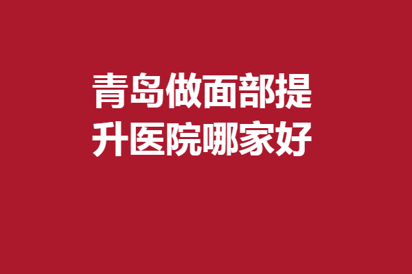 青島做面部提升醫(yī)院哪家好？5家人氣醫(yī)院資料匯總