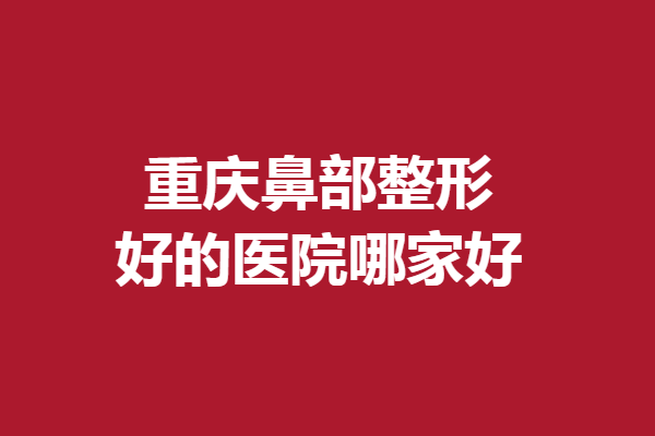 重慶鼻部整形好的醫(yī)院哪家好？公私立精選醫(yī)院競相上榜