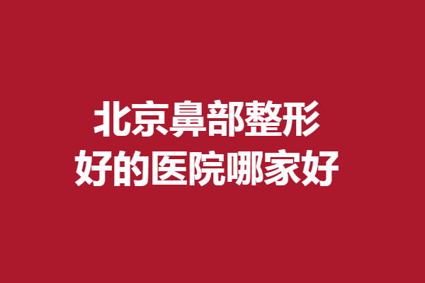 北京鼻部整形好的醫(yī)院哪家好？5家醫(yī)生技術(shù)實力強勁