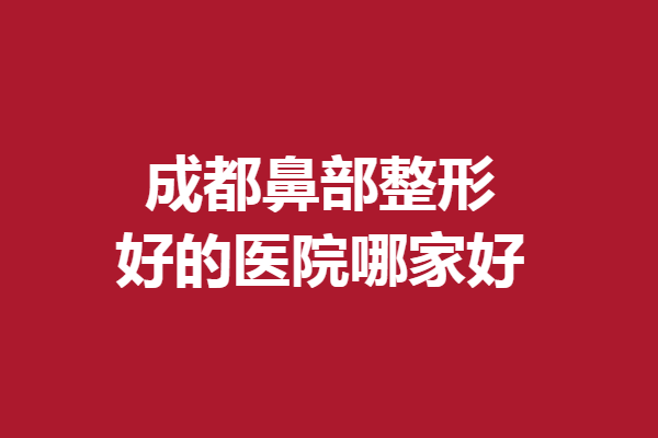 成都鼻部整形好的醫(yī)院哪家好？想做美鼻的姐妹值得一看