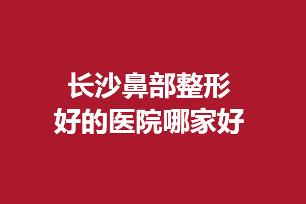長沙鼻部整形好的醫(yī)院哪家好？嚴選5家實力醫(yī)院，總有一家適合你
