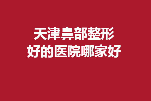 天津鼻部整形好的醫(yī)院哪家好？這5家醫(yī)院口碑不錯(cuò)