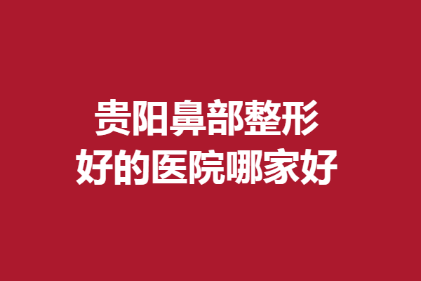 貴陽鼻部整形好的醫(yī)院哪家好？5家口碑醫(yī)院滿足你的美鼻需求