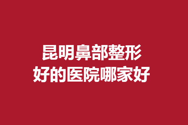 昆明鼻部整形好的醫(yī)院哪家好？快來看看有哪些隆鼻醫(yī)院入選