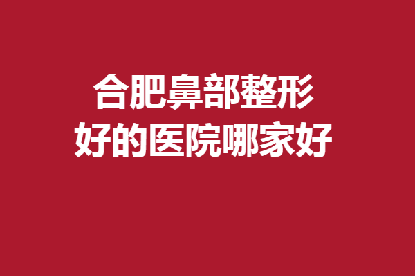 合肥鼻部整形好的醫(yī)院哪家好？驚喜醫(yī)院超詳盤點(diǎn)