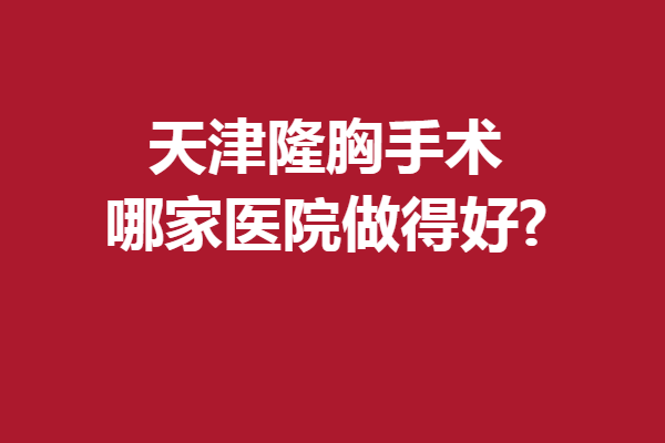 天津隆胸手術(shù)哪家醫(yī)院做得好?人氣口碑醫(yī)院來襲