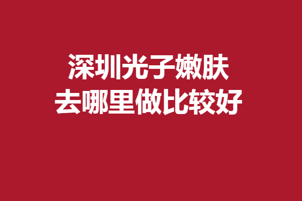 深圳光子嫩膚去哪里做比較好？甄選5家實力強(qiáng)院