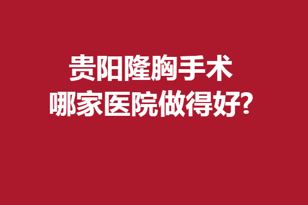貴陽隆胸手術(shù)哪家醫(yī)院做得好?這5家口碑醫(yī)院屬實(shí)要沖啊
