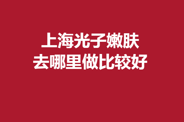上海光子嫩膚去哪里做比較好？整友強(qiáng)烈安利這5家