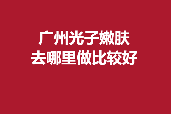 廣州光子嫩膚去哪里做比較好？5家滿意度高的醫(yī)院大放送