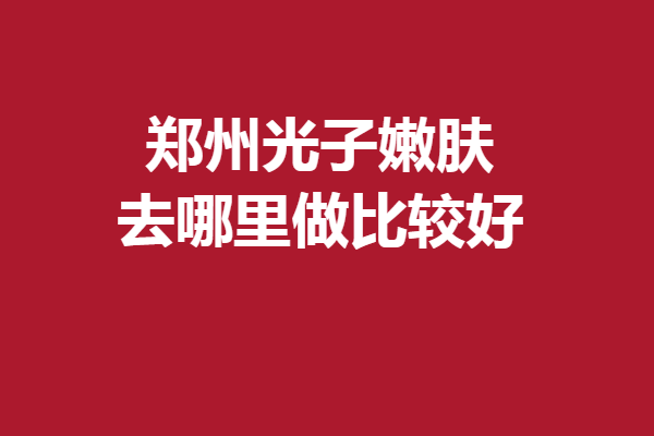 鄭州光子嫩膚去哪里做比較好？多家優(yōu)質(zhì)院上線