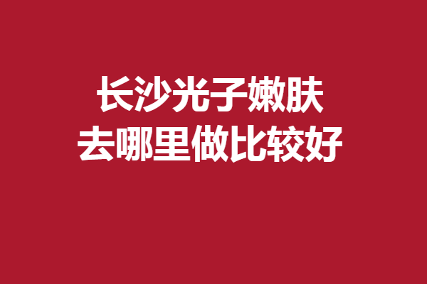長沙光子嫩膚去哪里做比較好？認(rèn)準(zhǔn)這5家醫(yī)院安心變美