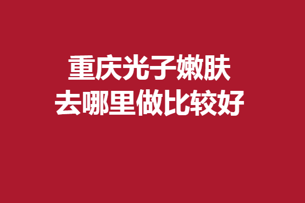 重慶光子嫩膚去哪里做比較好？5家專業(yè)優(yōu)質(zhì)醫(yī)院齊齊上陣
