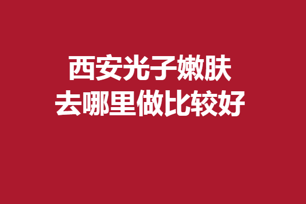 西安光子嫩膚去哪里做比較好？多家專業(yè)強(qiáng)院入股不虧