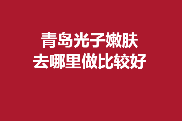 青島光子嫩膚去哪里做比較好？5家實力靠譜醫(yī)院全盤托出