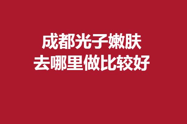 成都光子嫩膚去哪里做比較好？一鍵查詢嚴(yán)選靠譜機(jī)構(gòu)