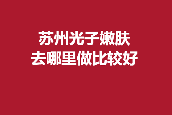 蘇州光子嫩膚去哪里做比較好？多家實力強(qiáng)院齊聚