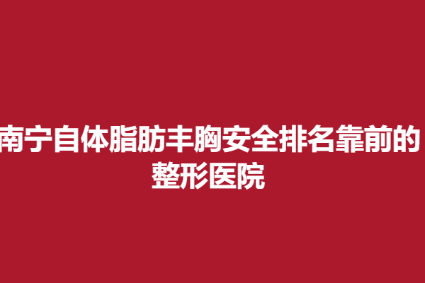 南寧自體脂肪豐胸安全排名靠前的整形醫(yī)院，靠譜醫(yī)院介紹