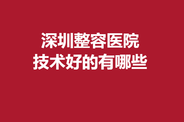 深圳整容醫(yī)院技術(shù)好的有哪些？都是圈內(nèi)人認(rèn)可的醫(yī)院