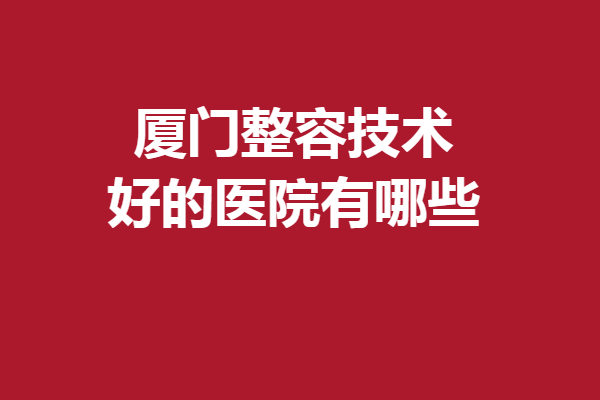 廈門整容技術(shù)好的醫(yī)院有哪些？5家好評醫(yī)院集結(jié)