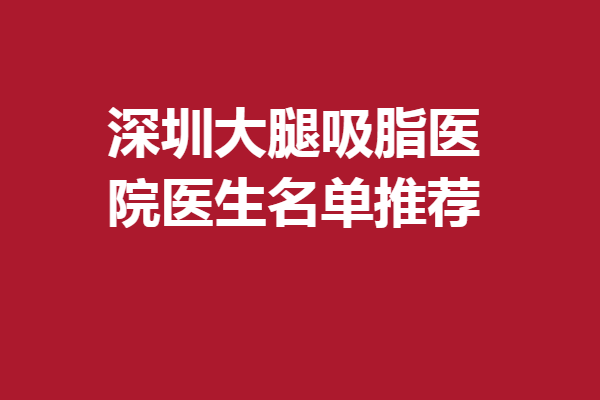 深圳大腿吸脂醫(yī)院醫(yī)生名單推薦，熱門專家技術(shù)扎實(shí)