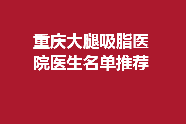 重慶大腿吸脂醫(yī)院醫(yī)生名單推薦~宋文、趙志偉等值得了解