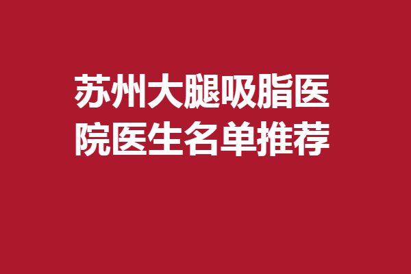 蘇州大腿吸脂醫(yī)院醫(yī)生名單推薦，5位人氣專家點(diǎn)擊速覽