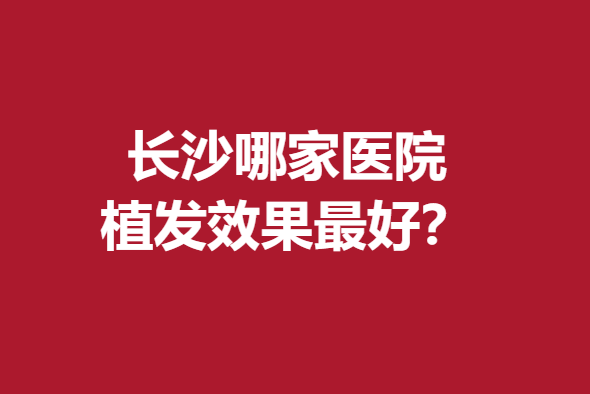 長(zhǎng)沙哪家醫(yī)院植發(fā)效果好？笙澤、毳發(fā)等實(shí)力強(qiáng)大趕緊來(lái)看