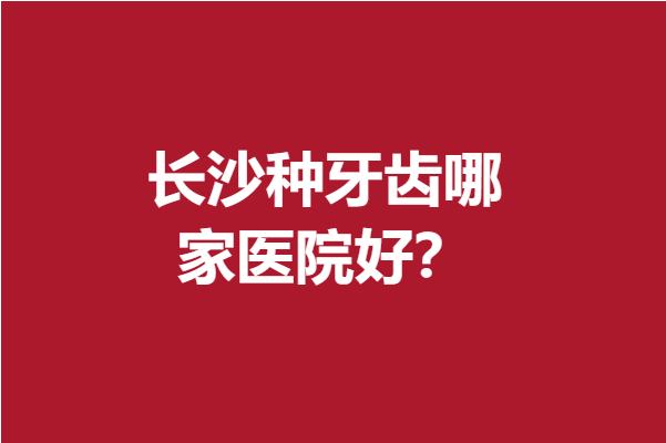 長沙種牙齒哪家醫(yī)院好？榜單大揭曉這幾家專業(yè)實(shí)力穩(wěn)居前3