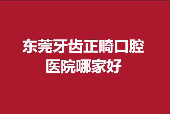東莞牙齒正畸口腔醫(yī)院哪家好?人氣好評(píng)醫(yī)院攻略幫你整理好了