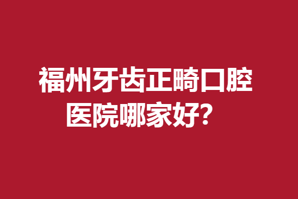福州牙齒正畸口腔醫(yī)院哪家好？大熱實(shí)力牙科醫(yī)院名單爆出