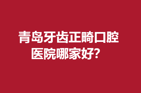 青島牙齒正畸口腔醫(yī)院哪家好?下面5所醫(yī)院個(gè)個(gè)贊不絕口