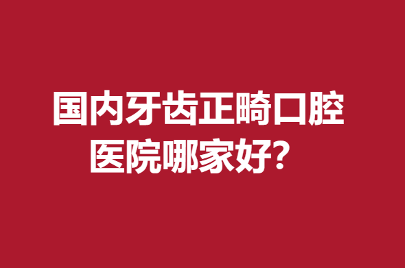 國(guó)內(nèi)牙齒正畸口腔醫(yī)院哪家好?武漢\北京\成都等強(qiáng)院力推